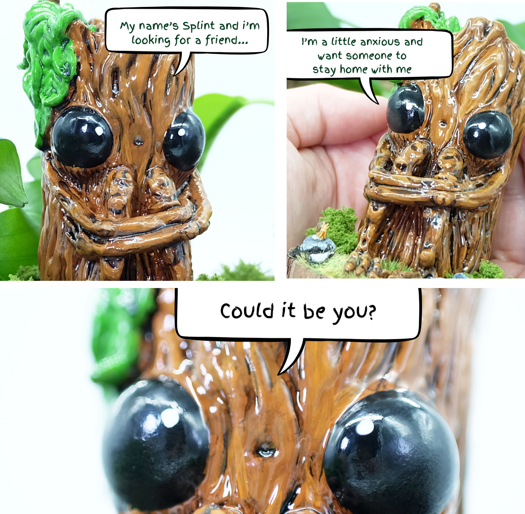 A miniature comic strip scene. Photo 1 is in the top left hand corner, and shows Splint with a speech bubble reading, 'My name's Splint and I'm looking for a friend...'

Photo 2 is in the top right hand corner of the photo, this is another photo of Splint the sculpture being held within a persons palm, the speech bubble reads 'I'm a little anxious and want someone to stay home with me'

Photo 3 takes up the bottom half of the square, and shows a close up of Splints eyes, speech reading 'Could it be you?'